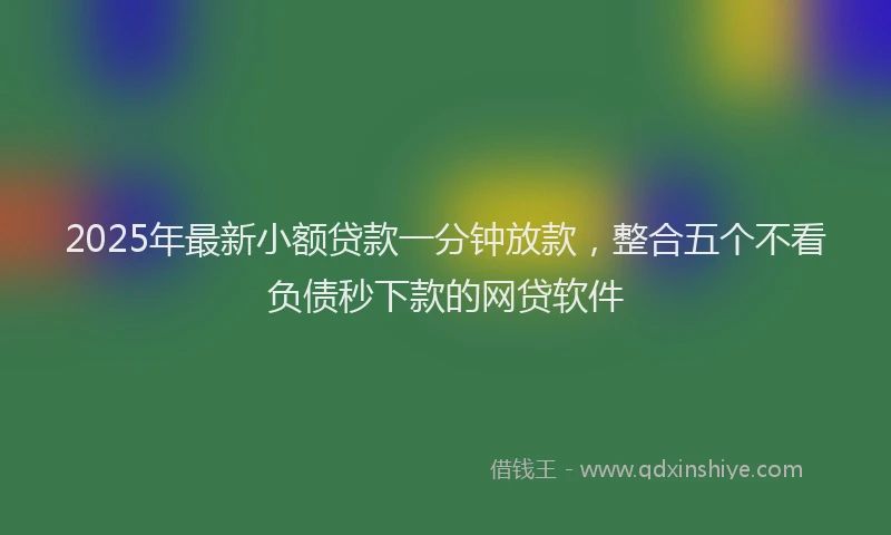 2025年最新小额贷款一分钟放款，整合五个不看负债秒下款的网贷软件
