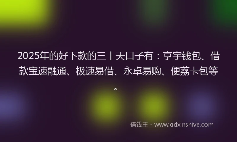 2025年的好下款的三十天口子有：享宇钱包、借款宝速融通、极速易借、永卓易购、便荔卡包等。