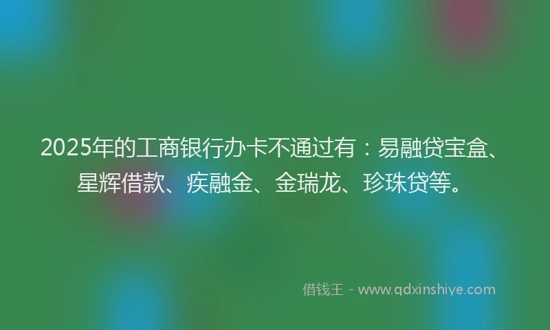 2025年的工商银行办卡不通过有：易融贷宝盒、星辉借款、疾融金、金瑞龙、珍珠贷等。