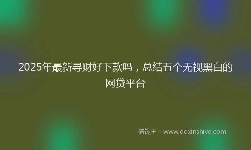 2025年最新寻财好下款吗，总结五个无视黑白的网贷平台