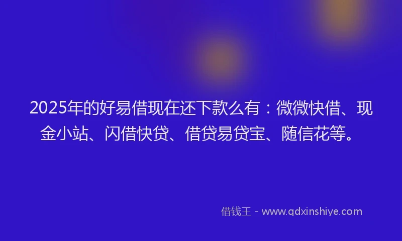 2025年的好易借现在还下款么有：微微快借、现金小站、闪借快贷、借贷易贷宝、随信花等。