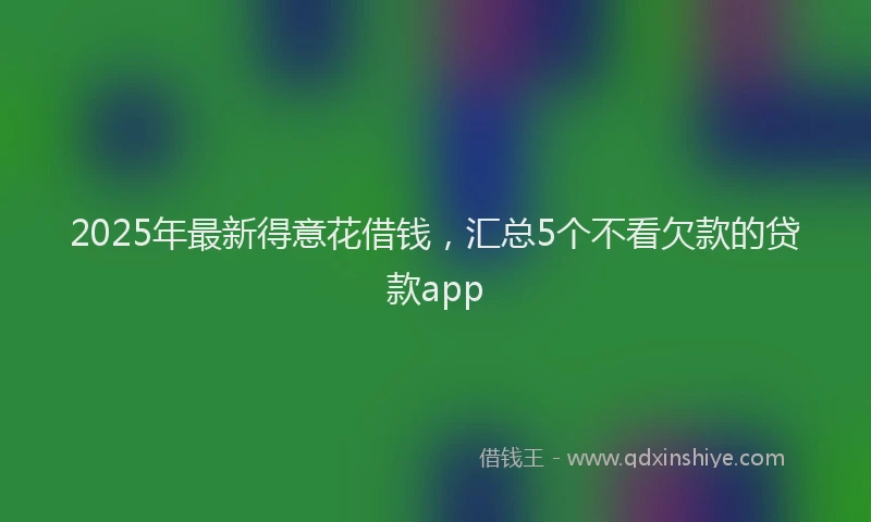 2025年最新得意花借钱，汇总5个不看欠款的贷款app