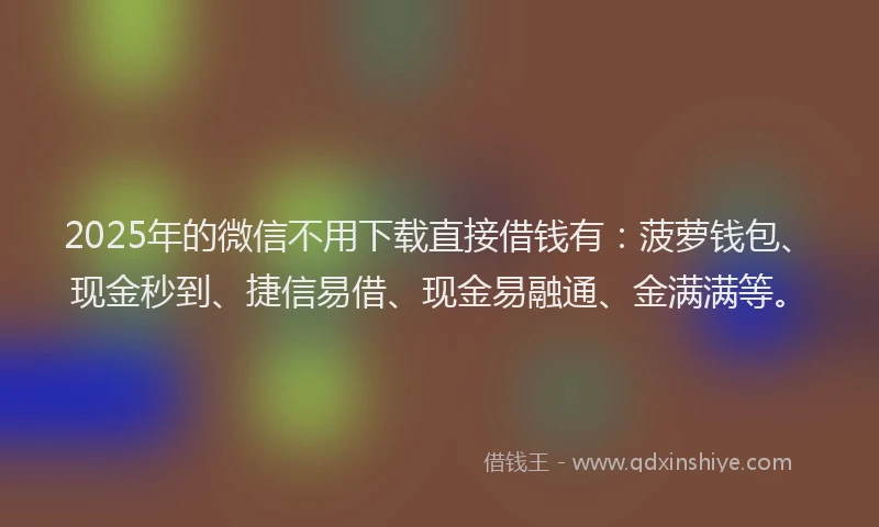 2025年的微信不用下载直接借钱有：菠萝钱包、现金秒到、捷信易借、现金易融通、金满满等。