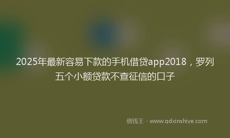 2025年最新容易下款的手机借贷app2018，罗列五个小额贷款不查征信的口子