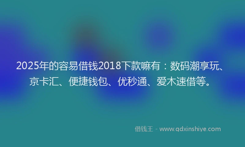 2025年的容易借钱2018下款嘛有：数码潮享玩、京卡汇、便捷钱包、优秒通、爱木速借等。