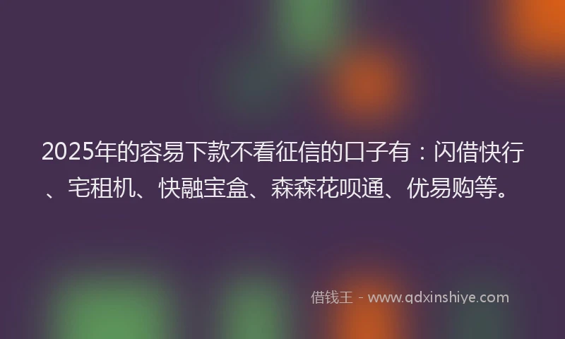 2025年的容易下款不看征信的口子有：闪借快行、宅租机、快融宝盒、森森花呗通、优易购等。