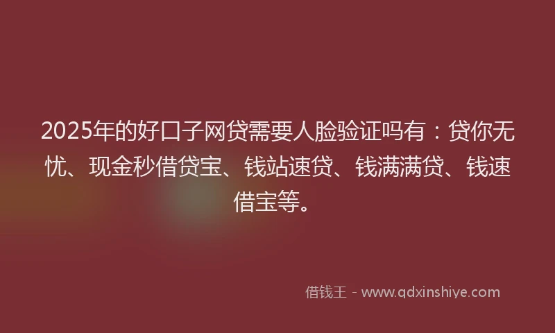2025年的好口子网贷需要人脸验证吗有：贷你无忧、现金秒借贷宝、钱站速贷、钱满满贷、钱速借宝等。