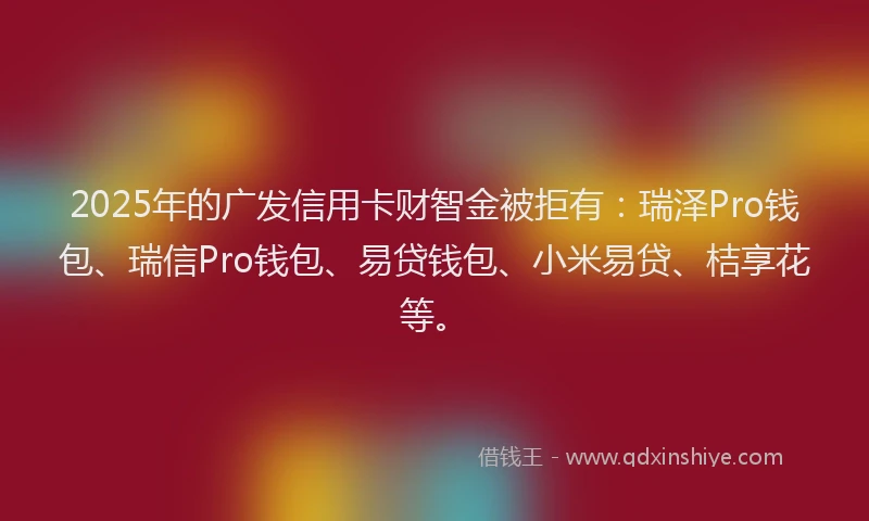 2025年的广发信用卡财智金被拒有：瑞泽Pro钱包、瑞信Pro钱包、易贷钱包、小米易贷、桔享花等。