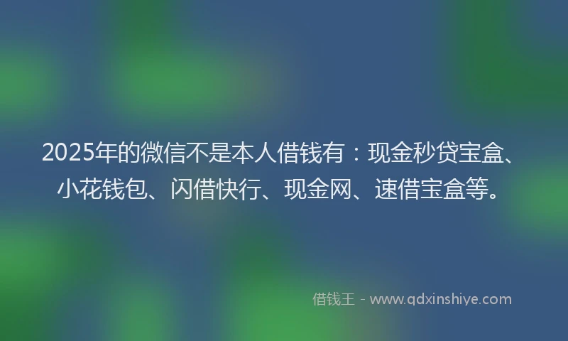 2025年的微信不是本人借钱有：现金秒贷宝盒、小花钱包、闪借快行、现金网、速借宝盒等。