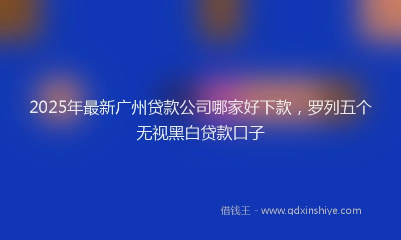 2025年最新广州贷款公司哪家好下款，罗列五个无视黑白贷款口子