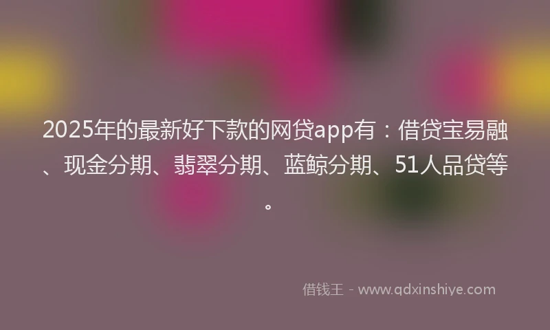 2025年的最新好下款的网贷app有：借贷宝易融、现金分期、翡翠分期、蓝鲸分期、51人品贷等。