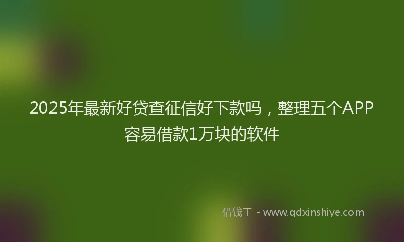 2025年最新好贷查征信好下款吗，整理五个APP容易借款1万块的软件