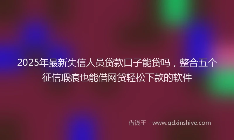 2025年最新失信人员贷款口子能贷吗，整合五个征信瑕疵也能借网贷轻松下款的软件