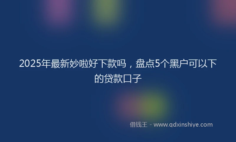 2025年最新妙啦好下款吗，盘点5个黑户可以下的贷款口子