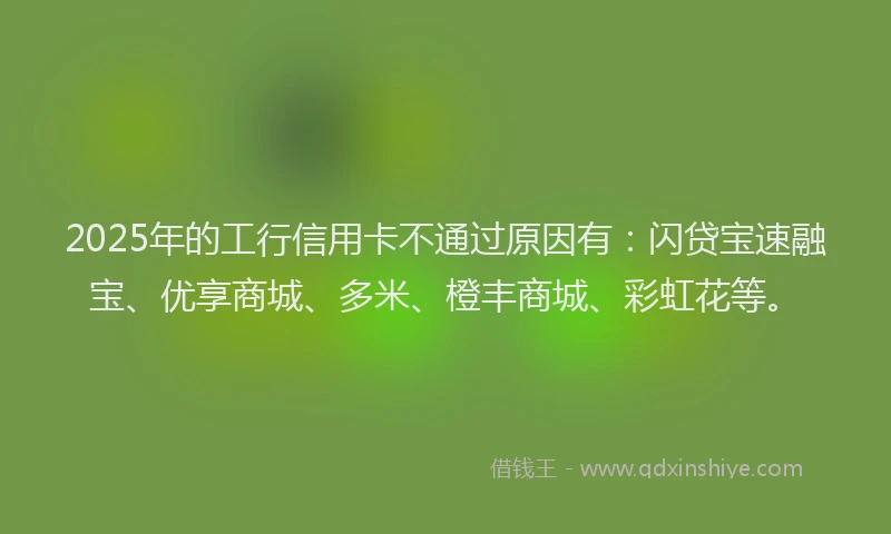 2025年的工行信用卡不通过原因有：闪贷宝速融宝、优享商城、多米、橙丰商城、彩虹花等。