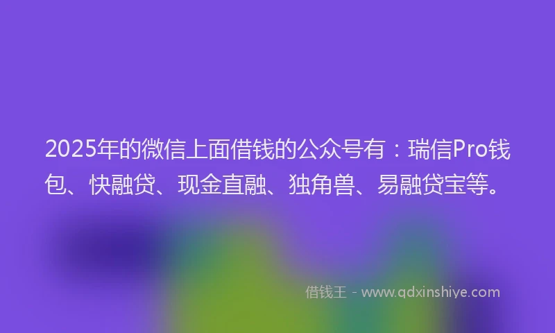 2025年的微信上面借钱的公众号有：瑞信Pro钱包、快融贷、现金直融、独角兽、易融贷宝等。