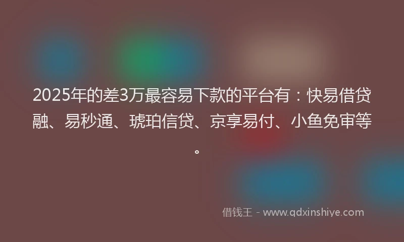 2025年的差3万最容易下款的平台有：快易借贷融、易秒通、琥珀信贷、京享易付、小鱼免审等。