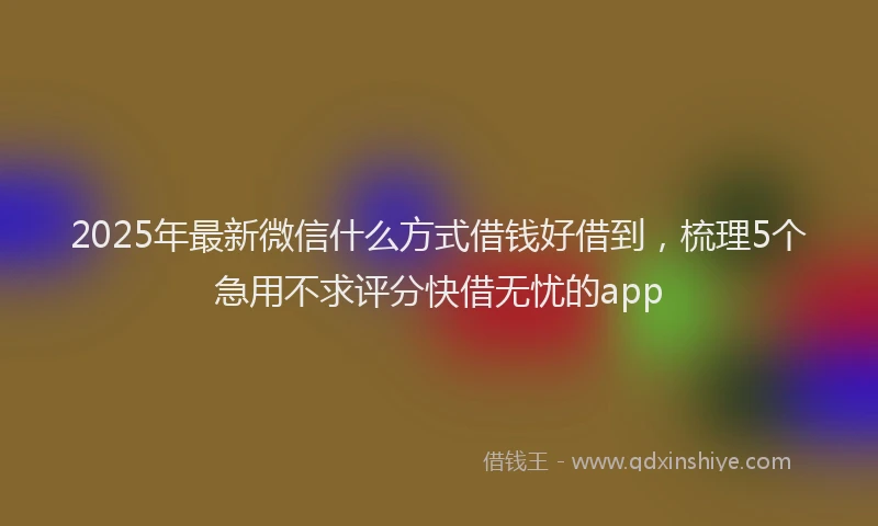 2025年最新微信什么方式借钱好借到，梳理5个急用不求评分快借无忧的app
