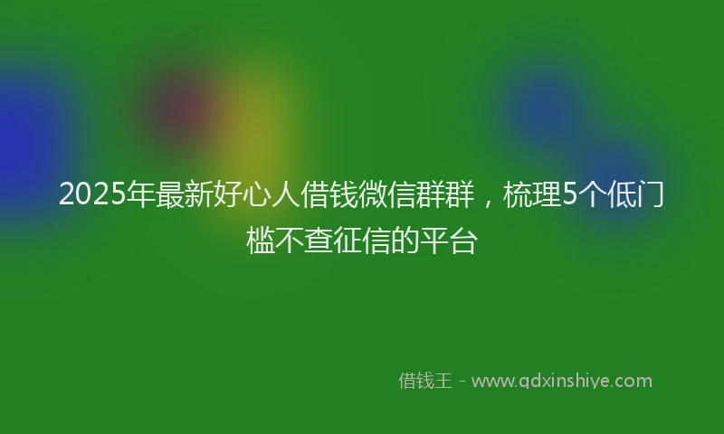 2025年最新好心人借钱微信群群，梳理5个低门槛不查征信的平台