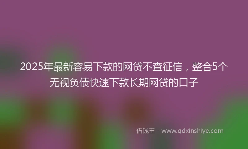 2025年最新容易下款的网贷不查征信，整合5个无视负债快速下款长期网贷的口子