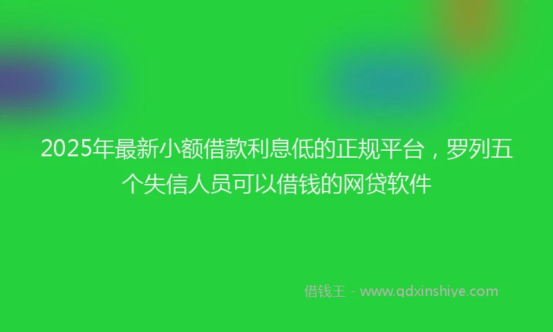2025年最新小额借款利息低的正规平台，罗列五个失信人员可以借钱的网贷软件