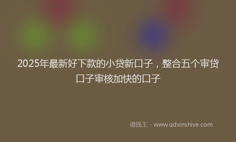 2025年最新好下款的小贷新口子，整合五个审贷口子审核加快的口子