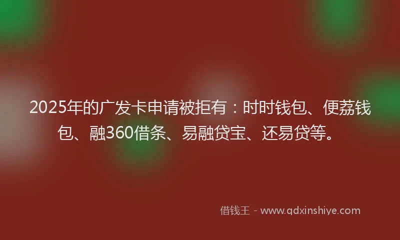 2025年的广发卡申请被拒有：时时钱包、便荔钱包、融360借条、易融贷宝、还易贷等。