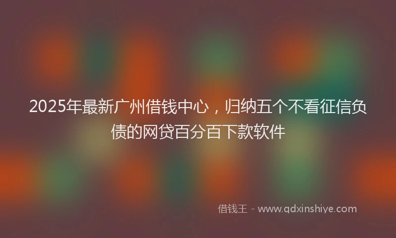 2025年最新广州借钱中心，归纳五个不看征信负债的网贷百分百下款软件