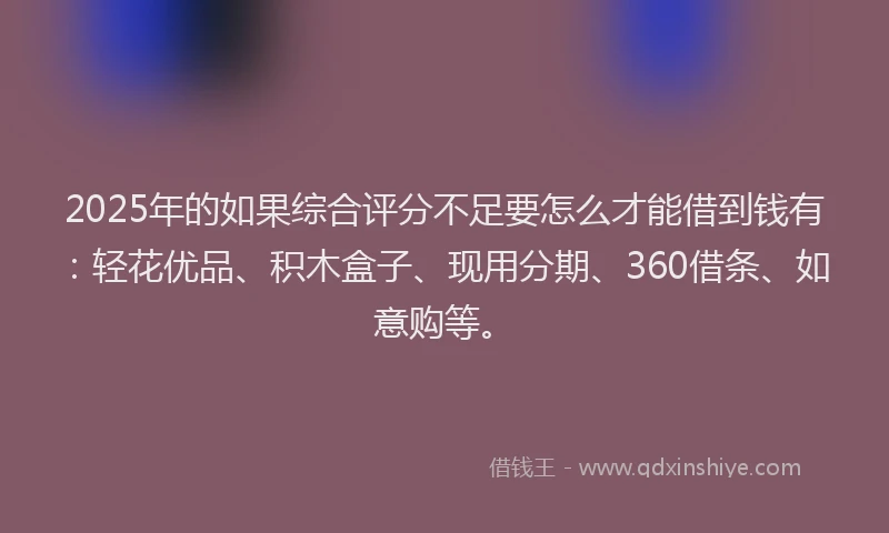 2025年的如果综合评分不足要怎么才能借到钱有：轻花优品、积木盒子、现用分期、360借条、如意购等。