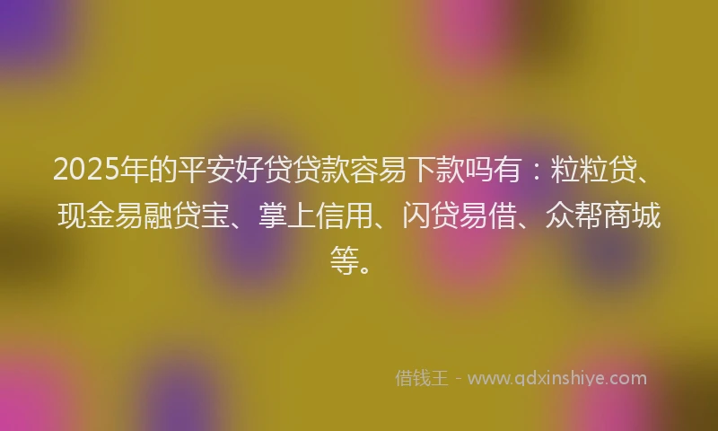 2025年的平安好贷贷款容易下款吗有：粒粒贷、现金易融贷宝、掌上信用、闪贷易借、众帮商城等。