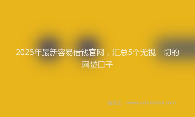 2025年最新容易借钱官网，汇总5个无视一切的网贷口子