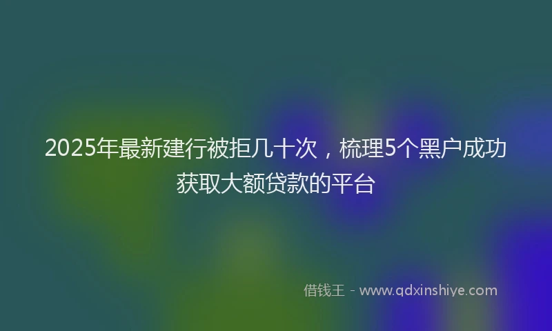 2025年最新建行被拒几十次，梳理5个黑户成功获取大额贷款的平台