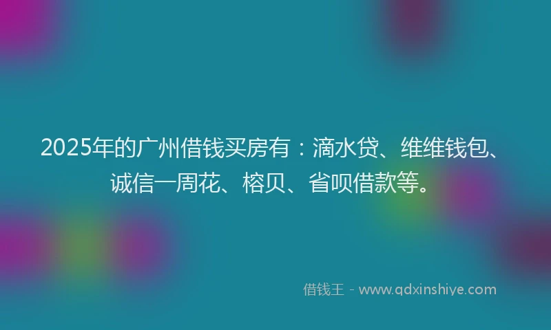 2025年的广州借钱买房有：滴水贷、维维钱包、诚信一周花、榕贝、省呗借款等。
