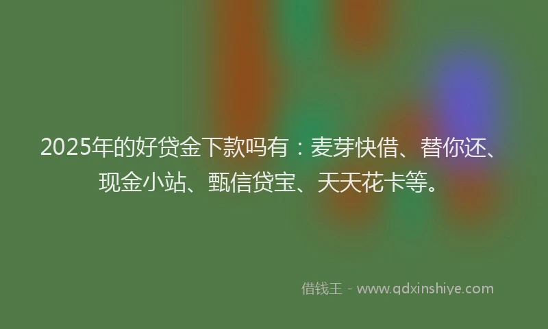 2025年的好贷金下款吗有：麦芽快借、替你还、现金小站、甄信贷宝、天天花卡等。