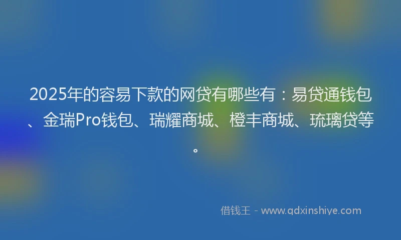 2025年的容易下款的网贷有哪些有：易贷通钱包、金瑞Pro钱包、瑞耀商城、橙丰商城、琉璃贷等。