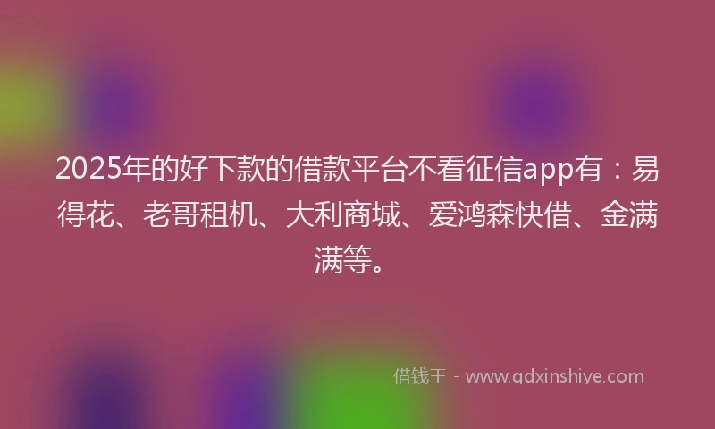 2025年的好下款的借款平台不看征信app有：易得花、老哥租机、大利商城、爱鸿森快借、金满满等。