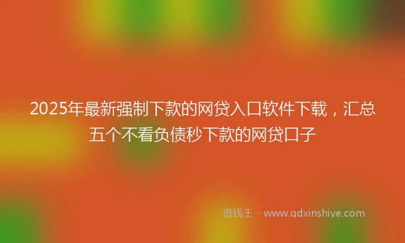 2025年最新强制下款的网贷入口软件下载，汇总五个不看负债秒下款的网贷口子