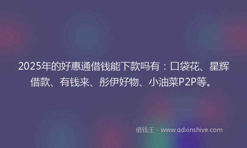 2025年的好惠通借钱能下款吗有：口袋花、星辉借款、有钱来、彤伊好物、小油菜P2P等。