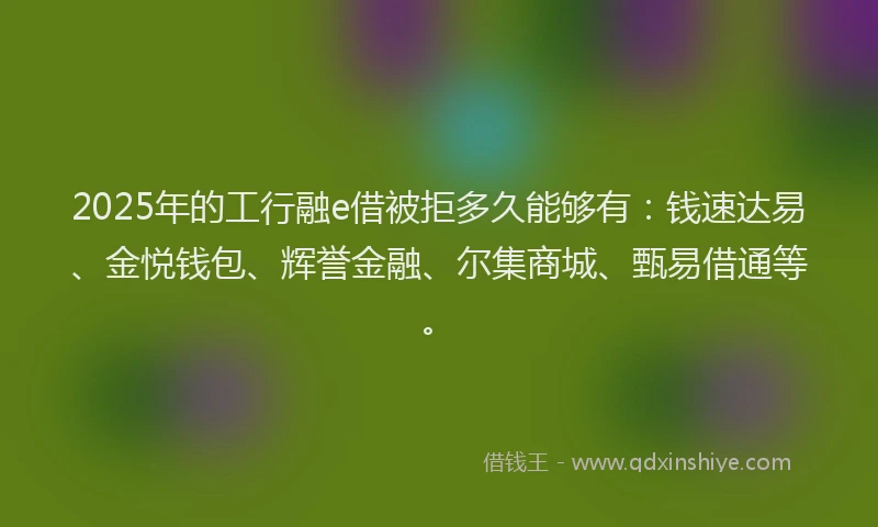 2025年的工行融e借被拒多久能够有：钱速达易、金悦钱包、辉誉金融、尔集商城、甄易借通等。