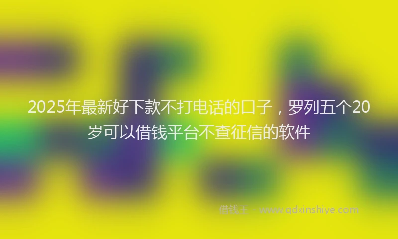 2025年最新好下款不打电话的口子，罗列五个20岁可以借钱平台不查征信的软件