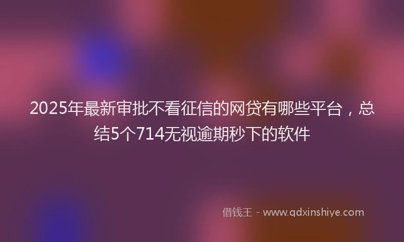 2025年最新审批不看征信的网贷有哪些平台，总结5个714无视逾期秒下的软件