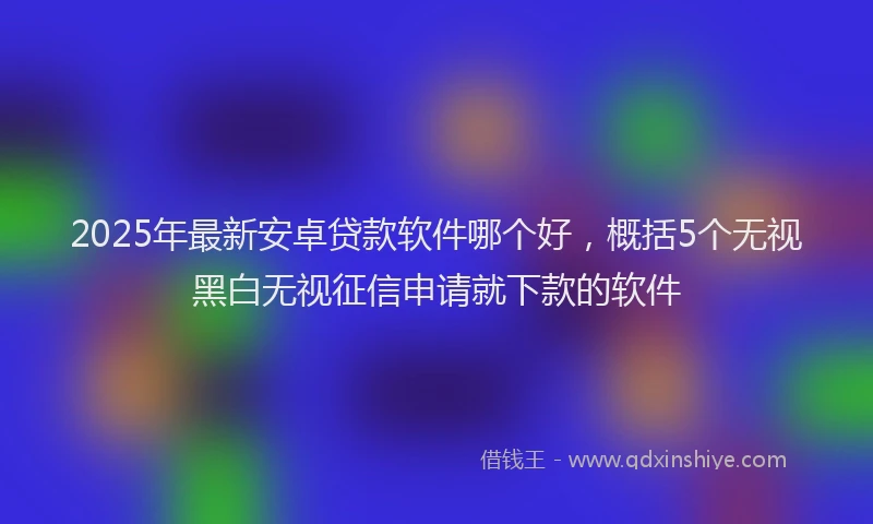 2025年最新安卓贷款软件哪个好，概括5个无视黑白无视征信申请就下款的软件