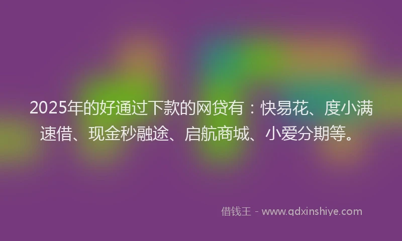 2025年的好通过下款的网贷有：快易花、度小满速借、现金秒融途、启航商城、小爱分期等。