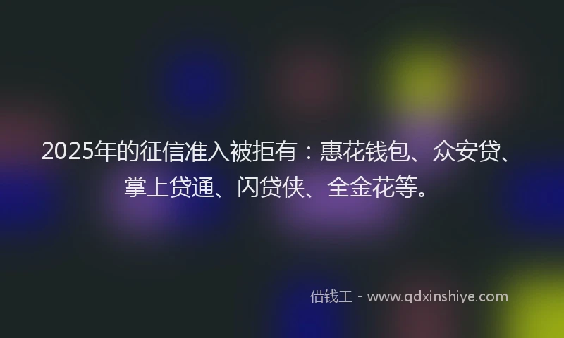 2025年的征信准入被拒有：惠花钱包、众安贷、掌上贷通、闪贷侠、全金花等。