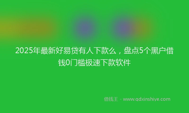2025年最新好易贷有人下款么，盘点5个黑户借钱0门槛极速下款软件