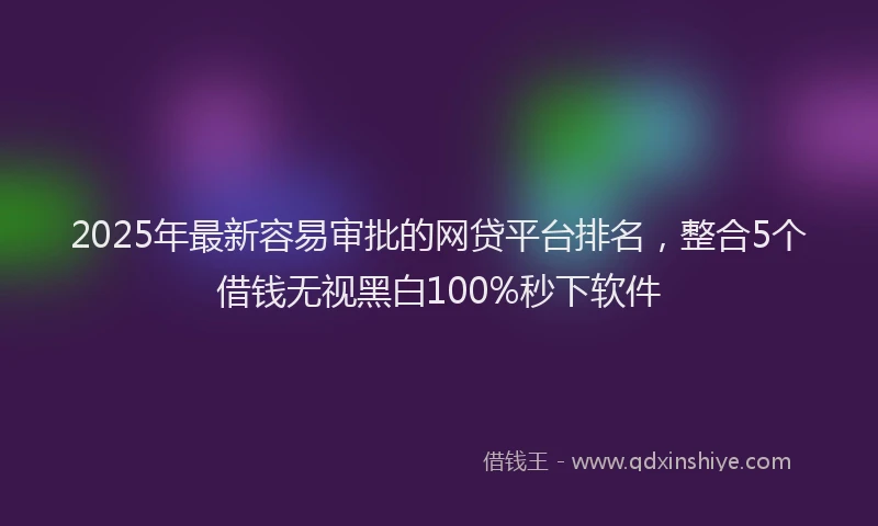 2025年最新容易审批的网贷平台排名，整合5个借钱无视黑白100%秒下软件