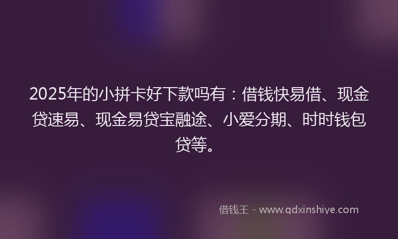 2025年的小拼卡好下款吗有：借钱快易借、现金贷速易、现金易贷宝融途、小爱分期、时时钱包贷等。