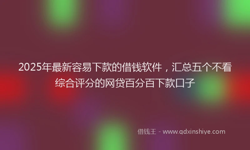 2025年最新容易下款的借钱软件，汇总五个不看综合评分的网贷百分百下款口子