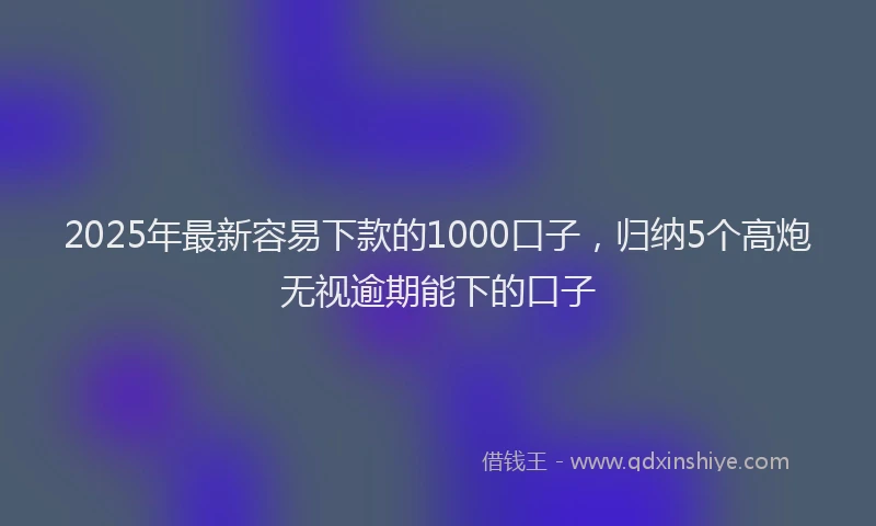 2025年最新容易下款的1000口子，归纳5个高炮无视逾期能下的口子