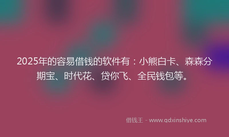 2025年的容易借钱的软件有：小熊白卡、森森分期宝、时代花、贷你飞、全民钱包等。